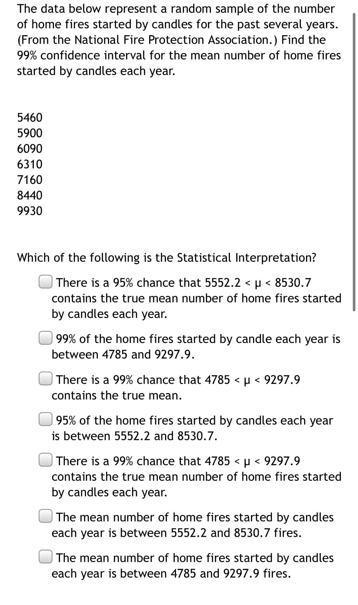 The data below represent a random sample of the number
of home fires started by candles for the past several years.
(From the National Fire Protection Association.) Find the
99% confidence interval for the mean number of home fires
started by candles each year.
5460
5900
6090
6310
7160
8440
9930
Which of the following is the Statistical Interpretation?
There is a 95% chance that 5552.2 < µ < 8530.7
contains the true mean number of home fires started
by candles each year.
99% of the home fires started by candle each year is
between 4785 and 9297.9.
There is a 99% chance that 4785 < µ < 9297.9
contains the true mean.
95% of the home fires started by candles each year
is between 5552.2 and 8530.7.
There is a 99% chance that 4785 < µ < 9297.9
contains the true mean number of home fires started
by candles each year.
The mean number of home fires started by candles
each year is between 5552.2 and 8530.7 fires.
The mean number of home fires started by candles
each year is between 4785 and 9297.9 fires.
