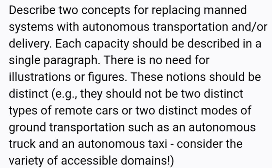 Describe two concepts for replacing manned
systems with autonomous transportation and/or
delivery. Each capacity should be described in a
single paragraph. There is no need for
illustrations or figures. These notions should be
distinct (e.g., they should not be two distinct
types of remote cars or two distinct modes of
ground transportation such as an autonomous
truck and an autonomous taxi - consider the
variety of accessible domains!)

