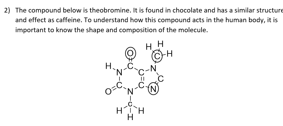 2) The compound below is theobromine. It is found in chocolate and has a similar structure
and effect as caffeine. To understand how this compound acts in the human body, it is
important to know the shape and composition of the molecule.
нн
H
H.
'N.
o-C,
`N´
.C.
-N
(N)
HH
Z-C-エ
