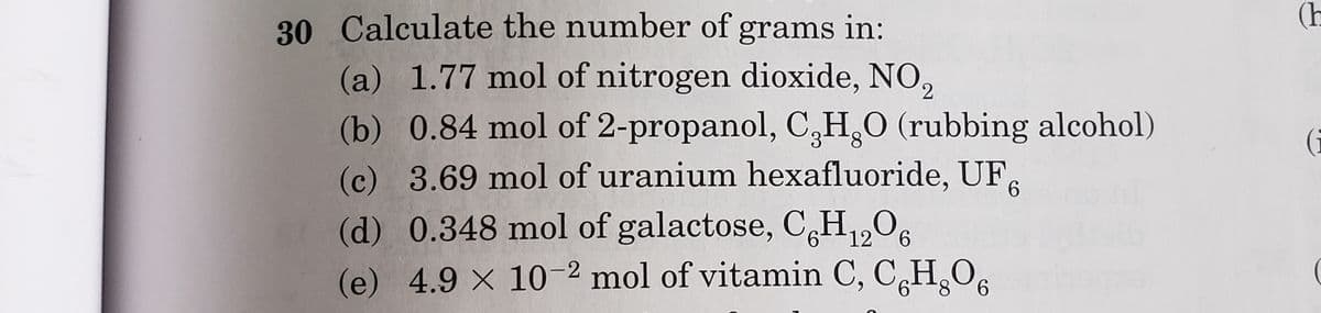 30 Calculate the number of grams in:
(h
(a) 1.77 mol of nitrogen dioxide, NO,
(b) 0.84 mol of 2-propanol, C,H,0 (rubbing alcohol)
(c) 3.69 mol of uranium hexafluoride, UF,
(d) 0.348 mol of galactose, CH1,O6
(e) 4.9 X 10-2 mol of vitamin C, C,H,O,
(i
6.
