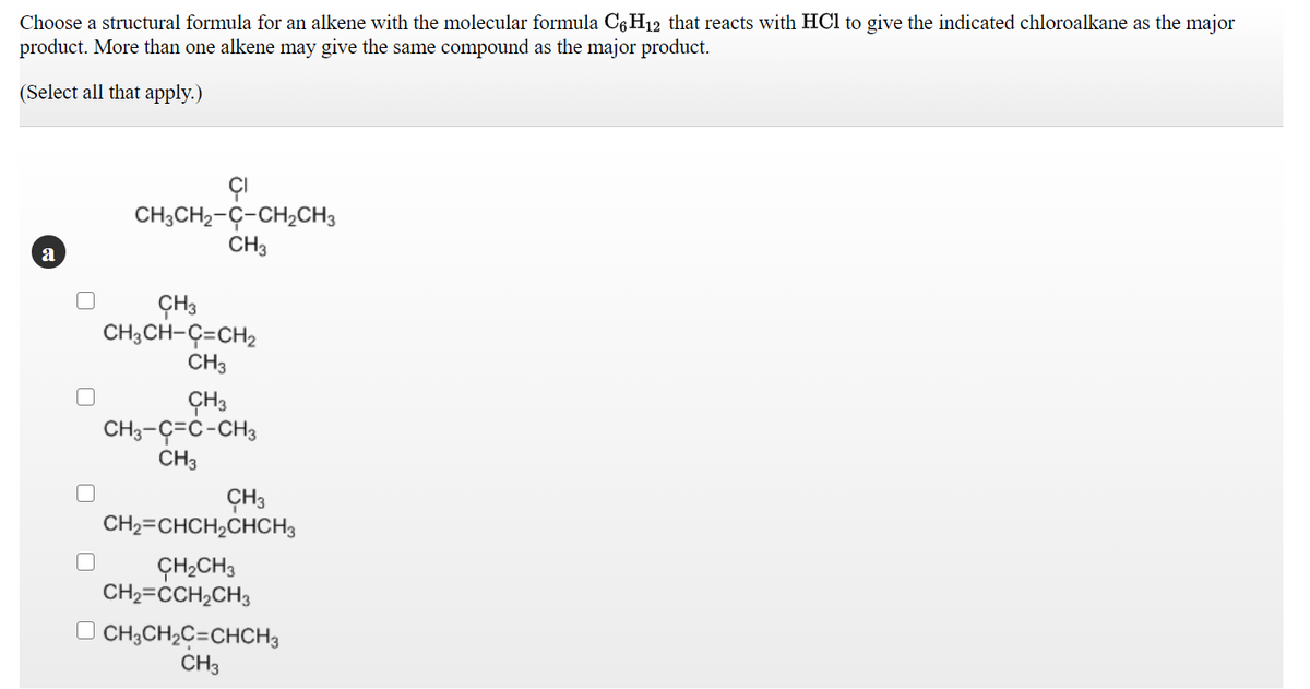 Choose a structural formula for an alkene with the molecular formula C6H12 that reacts with HCl to give the indicated chloroalkane as the major
product. More than one alkene may give the same compound as the major product.
(Select all that apply.)
ÇI
CH;CH2-Ç-CH2CH3
CH3
a
ÇH3
CH3CH-Ç=CH2
CH3
ÇH3
CH3-Ç=C-CH3
CH3
ÇH3
CH2=CHCH2CHCH3
ÇH2CH3
CH2=CCH2CH3
O CH;CH;C=CHCH3
CH3
