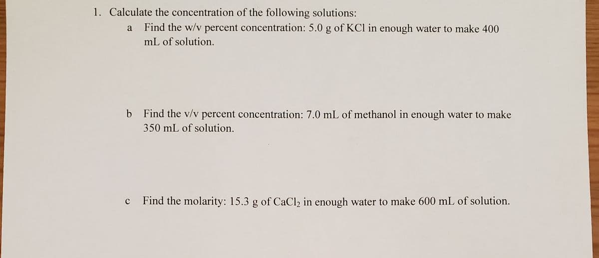 1. Calculate the concentration of the following solutions:
a
Find the w/v percent concentration: 5.0 g of KCl in enough water to make 400
mL of solution.
b Find the v/v percent concentration: 7.0 mL of methanol in enough water to make
350 mL of solution.
Find the molarity: 15.3 g of CaCl2 in enough water to make 600 mL of solution.
