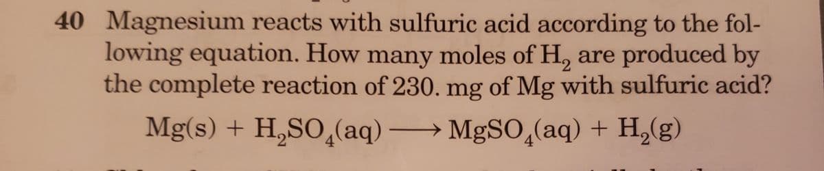 40 Magnesium reacts with sulfuric acid according to the fol-
lowing equation. How many moles of H, are produced by
the complete reaction of 230. mg of Mg with sulfuric acid?
2.
Mg(s) + H,SO¸(aq) → MgSO,(aq) + H,(g)
