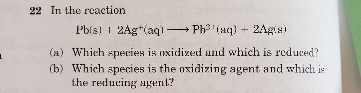 22 In the reaction
Pb(s) + 2Ag+(aq) Pb2+(aq) + 2Ag(s)
(a) Which species is oxidized and which is reduced?
(b) Which species is the oxidizing agent and which is
the reducing agent?
