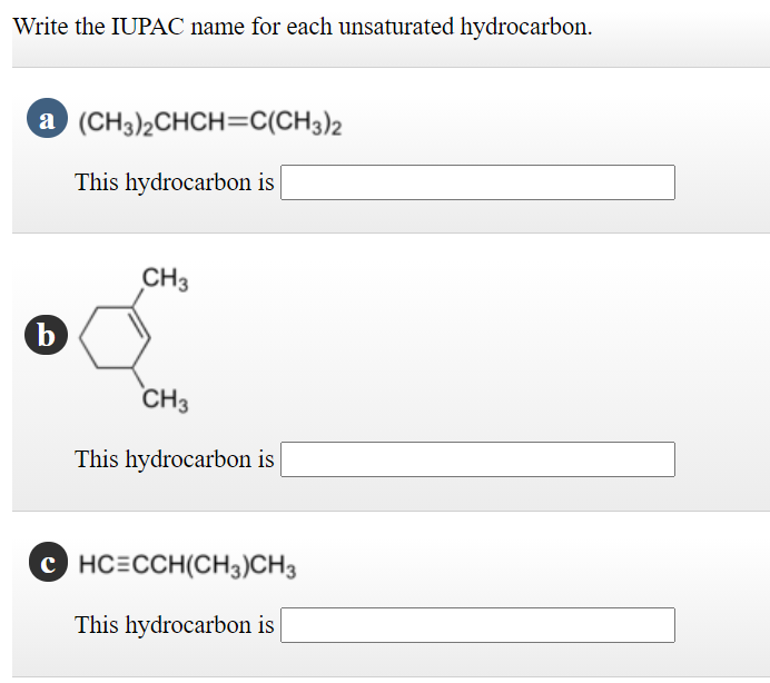 Write the IUPAC name for each unsaturated hydrocarbon.
a (CH3)2CHCH=C(CH3)2
This hydrocarbon is
CH3
CH3
This hydrocarbon is |
C HC=CCH(CH3)CH3
This hydrocarbon is
