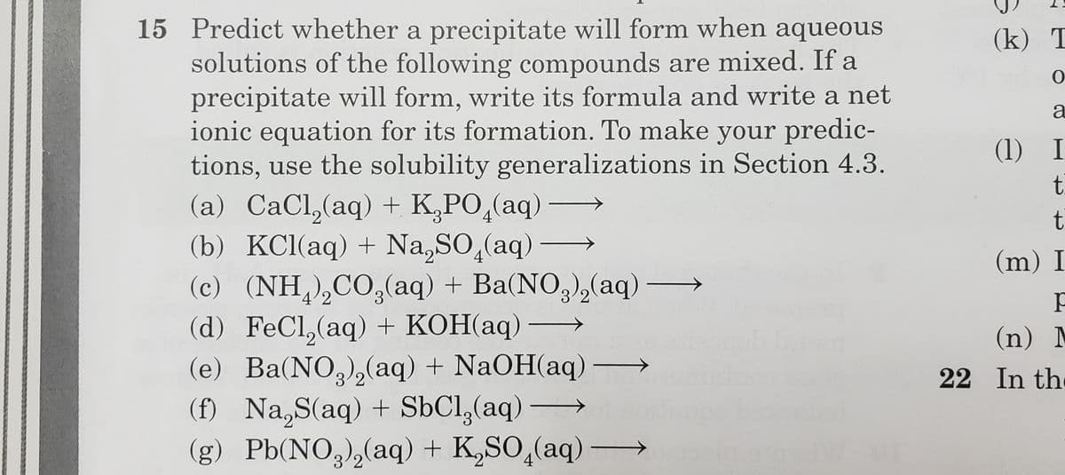 15 Predict whether a precipitate will form when aqueous
solutions of the following compounds are mixed. If a
precipitate will form, write its formula and write a net
ionic equation for its formation. To make your predic-
tions, use the solubility generalizations in Section 4.3.
(k) T
a
(1) I
t.
t
(a) CaCl,(aq) + K,PO,(aq)
(b) KCl(aq) + Na,SO,(aq)
(c) (NH,),CO,(aq) + Ba(NO,),(aq)
(d) FeCl,(aq) + KOH(aq) –
(e) Ba(NO,),(aq) + NaOH(aq)→
(f) Na,S(aq) + SÜCI,(aq) →
(g) Pb(NO3),(aq) + K,SO,(aq) –
4
(m) I
4'2
3 2
(n) M
3/2
22 In the
3/2
4
