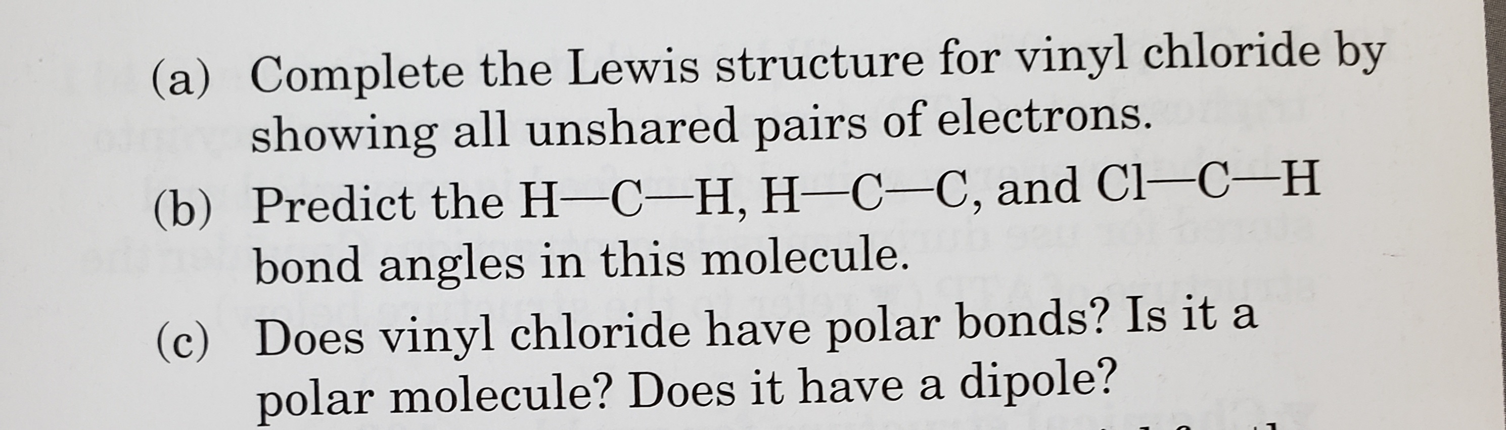 (a) Complete the Lewis structure for vinyl chloride by
showing all unshared pairs of electrons.
(b) Predict the H-C-H, H-C-C, and Cl-C-H
bond angles in this molecule.
(c) Does vinyl chloride have polar bonds? Is it a
polar molecule? Does it have a dipole?
