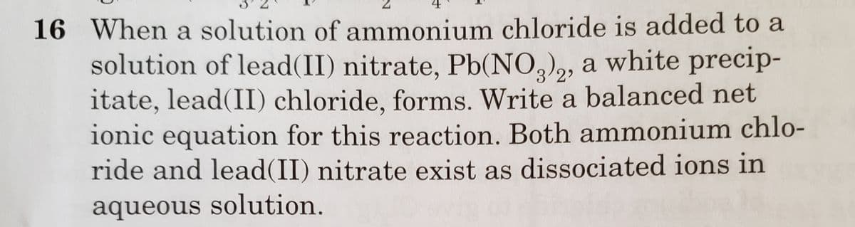16 When a solution of ammonium chloride is added to a
solution of lead(II) nitrate, Pb(NO,),, a white precip-
itate, lead(II) chloride, forms. Write a balanced net
ionic equation for this reaction. Both ammonium chlo-
ride and lead(II) nitrate exist as dissociated ions in
3/2'
aqueous solution.
