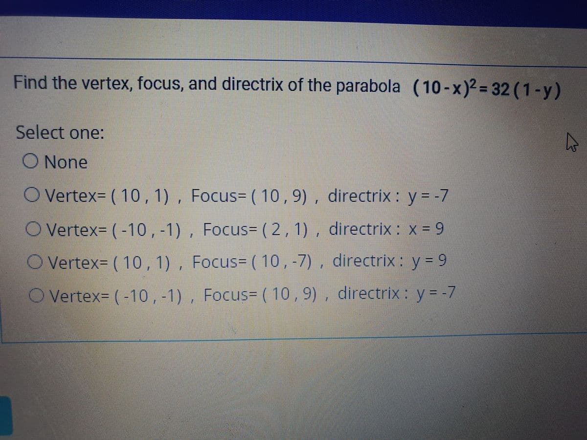 Find the vertex, focus, and directrix of the parabola (10-x)2 = 32 (1-y)
Select one:
None
O Vertex= (10,1), Focus= (10 ,9) , directrix : y--7
O Vertex= (-10 ,-1) , Focus= (2,1), directrix: x = 9
O Vertex= ( 10,1), Focus= (10,-7) , directrix: y = 9
O Vertex= (-10,-1) , Focus= ( 10 , 9) , directrix: y = -7
