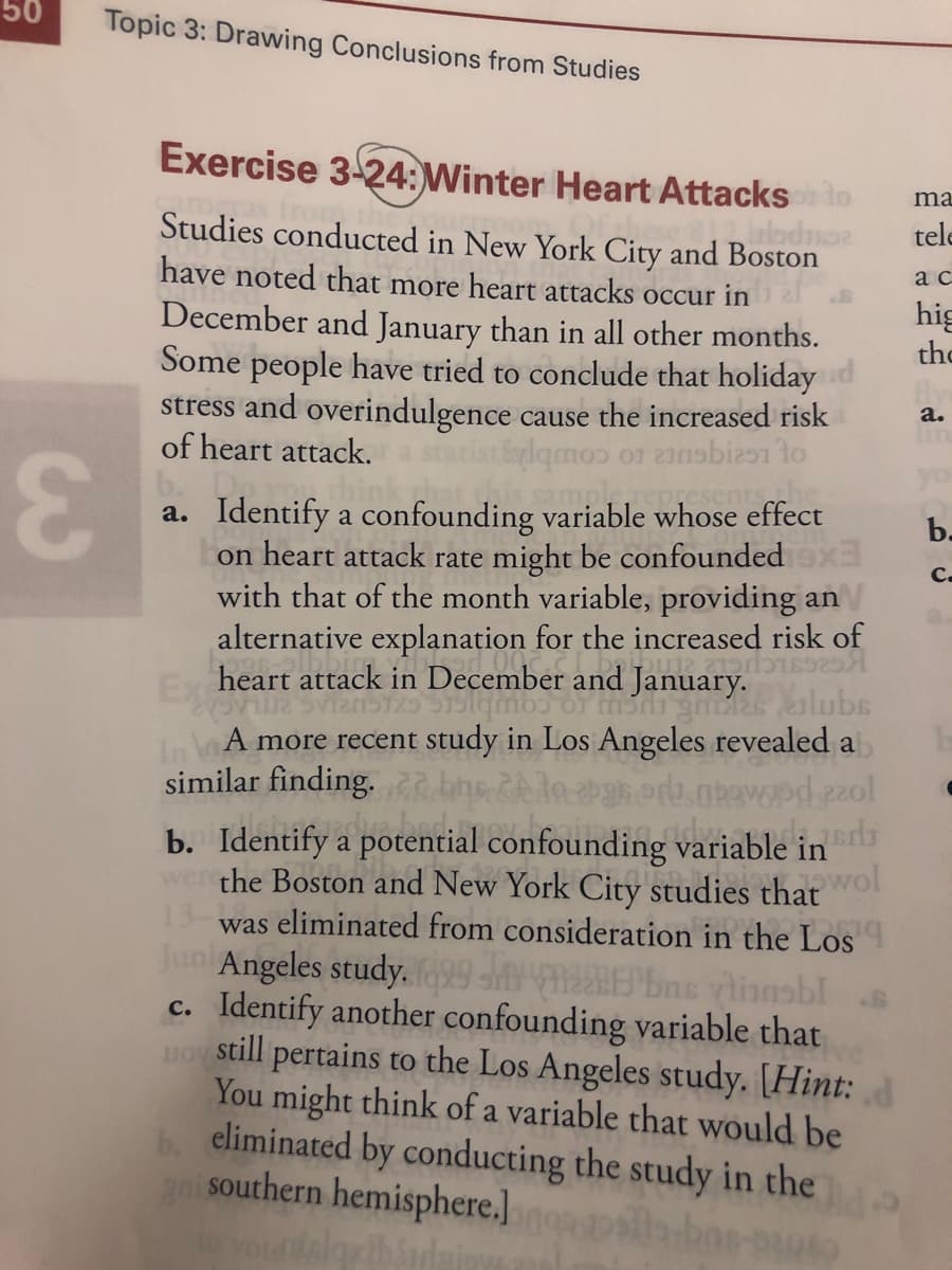 Studies conducted in New York City and Boston
have noted that more heart attacks occur in
December and January than in all other months.
Some people have tried to conclude that holiday
stress and overindulgence cause the increased risk
of heart attack.
a. Identify a confounding variable whose effect
on heart attack rate might be confounded x
with that of the month variable, providing an
alternative explanation for the increased risk of
heart attack in December and January.
Ex
In lA more recent study in Los Angeles revealed a
similar finding.
b. Identify a potential confounding variable in
wer the Boston and New York City studies that wol
was eliminated from consideration in the Los
Juni Angeles study.99 E bns vlianobl
c. Identify another confounding variable that
still
pertains to the Los Angeles study. [Hint:
You might think of a variable that would be
b. eliminated by conducting the study in the
ani southern hemisphere.]
JO
