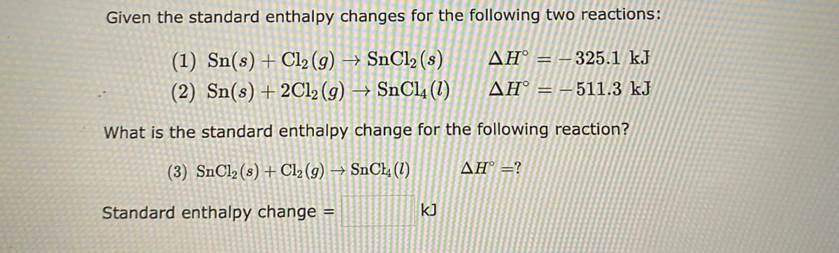 Given the standard enthalpy changes for the following two reactions:
AH = -325.1 kJ
(1) Sn(s) + Cl2 (g) → SnCl₂ (s)
(2) Sn(s) + 2Cl₂ (g) → SnCl4 (1)
AH = -511.3 kJ
What is the standard enthalpy change for the following reaction?
(3) SnCl₂ (s) + Cl₂(g) → SnCl4 (1)
ΔΗ° =?
Standard enthalpy change =
KJ