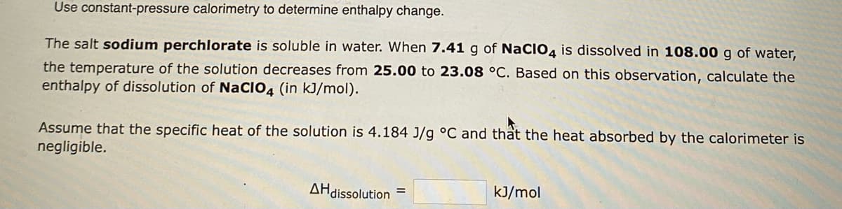 Use constant-pressure calorimetry to determine enthalpy change.
The salt sodium perchlorate is soluble in water. When 7.41 g of NaCIO4 is dissolved in 108.00 g of water,
the temperature of the solution decreases from 25.00 to 23.08 °C. Based on this observation, calculate the
enthalpy of dissolution of NaCIO4 (in kJ/mol).
Assume that the specific heat of the solution is 4.184 J/g °C and that the heat absorbed by the calorimeter is
negligible.
AH dissolution
kJ/mol