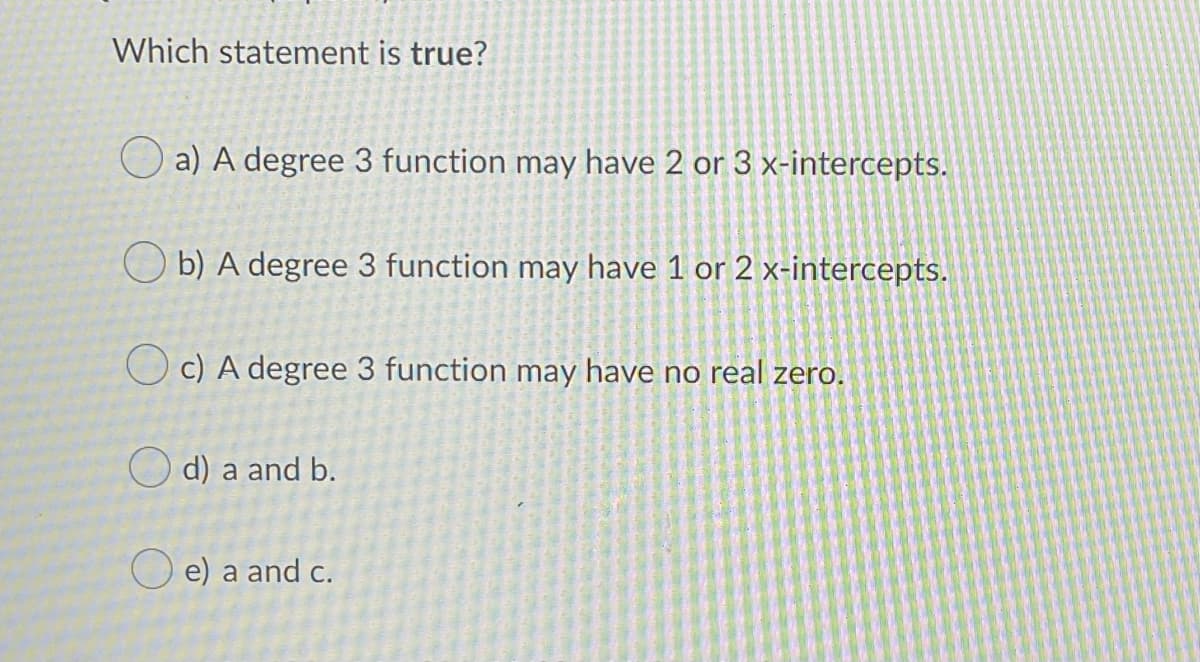 Which statement is true?
O a) A degree 3 function may have 2 or 3 x-intercepts.
O b) A degree 3 function may have 1 or 2 x-intercepts.
O c) A degree 3 function may have no real zero.
O d) a and b.
O e) a and c.
