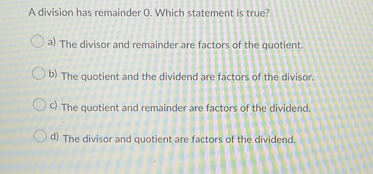 A division has remainder 0. Which statement is true?
O a) The divisor and remainder are factors of the quotient.
O b) The quotient and the dividend are factors of the divisor.
O c) The quotient and remainder are factors of the dividend.
O d) The divisor and quotient are factors of the dividend.
