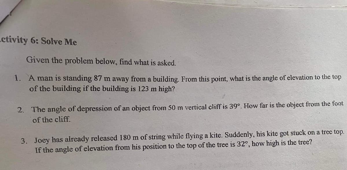 ctivity 6: Solve Me
Given the problem below, find what is asked.
1. A man is standing 87 m away from a building. From this point, what is the angle of elevation to the top
of the building if the building is 123 m high?
2. The angle of depression of an object from 50 m vertical cliff is 39°, How far is the object from the foot
of the cliff.
3. Joey has already released 180 m of string while flying a kite. Suddenly, his kite got stuck on a tree top.
If the angle of elevation from his position to the top of the tree is 32°, how high is the tree?
