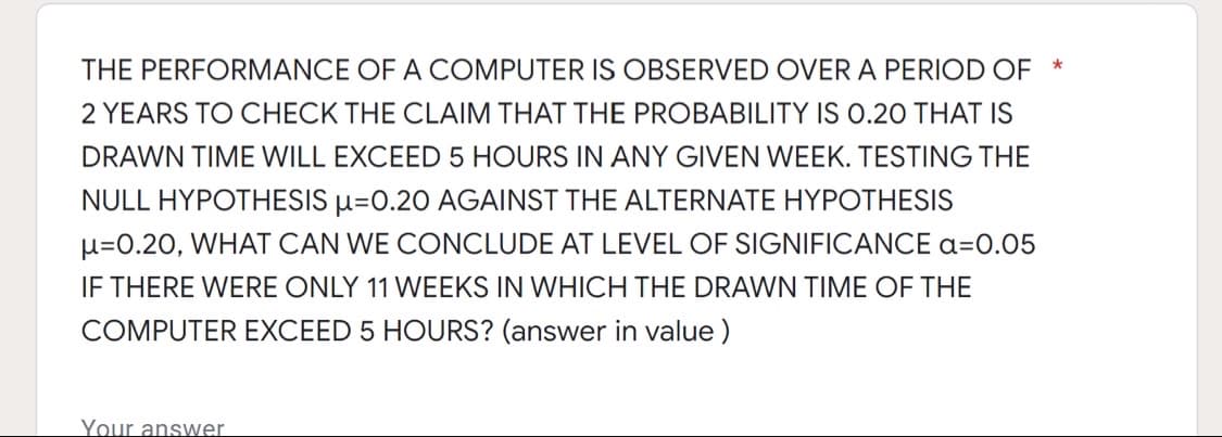 THE PERFORMANCE OF A COMPUTER IS OBSERVED OVER A PERIOD OF *
2 YEARS TO CHECK THE CLAIM THAT THE PROBABILITY IS O.20 THAT IS
DRAWN TIME WILL EXCEED 5 HOURS IN ANY GIVEN WEEK. TESTING THE
NULL HYPOTHESIS µ=0.20 AGAINST THE ALTERNATE HYPOTHESIS
u=0.20, WHAT CAN WE CONCLUDE AT LEVEL OF SIGNIFICANCE a=0.05
IF THERE WERE ONLY 11 WEEKS IN WHICH THE DRAWN TIME OF THE
COMPUTER EXCEED 5 HOURS? (answer in value )
Your answer
