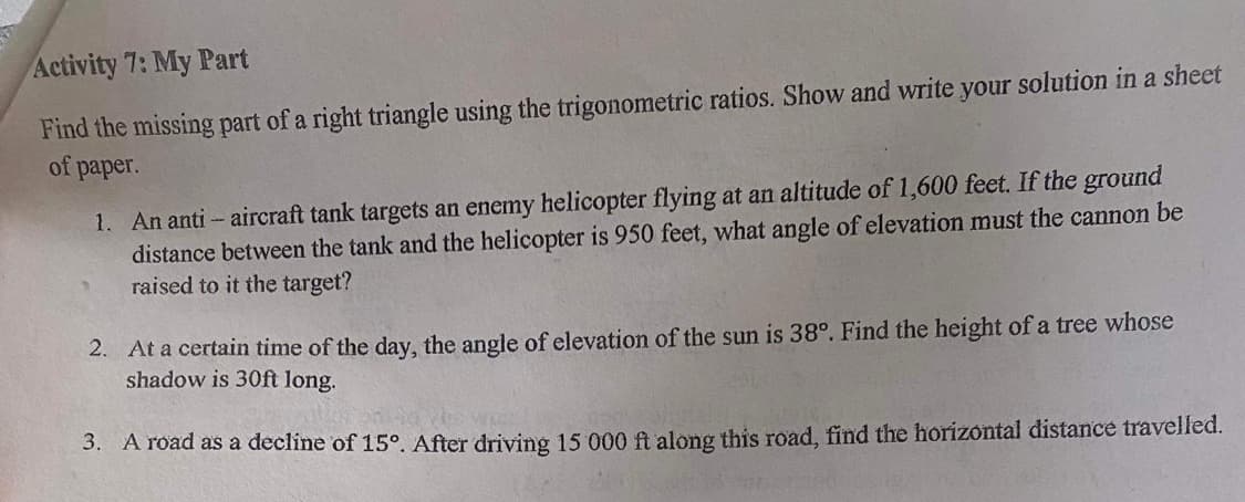 Activity 7: My Part
Find the missing part of a right triangle using the trigonometric ratios. Show and write your solution in a sheet
of paper.
1. An anti- aircraft tank targets an enemy helicopter flying at an altitude of 1,600 feet. If the ground
distance between the tank and the helicopter is 950 feet, what angle of elevation must the cannon be
raised to it the target?
2. At a certain time of the day, the angle of elevation of the sun is 38°. Find the height of a tree whose
shadow is 30ft long.
3. A road as a decline of 15°. After driving 15 000 ft along this road, find the horizontal distance travelled.
