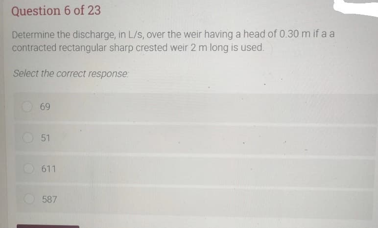 Question 6 of 23
Determine the discharge, in L/s, over the weir having a head of 0.30 m if a a
contracted rectangular sharp crested weir 2 m long is used.
Select the correct response:
69
51
611
587