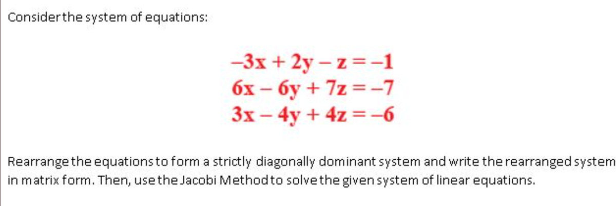 Consider the system of equations:
-3x+2y-z = -1
6x-6y +7z=-7
3x - 4y + 4z = -6
Rearrange the equations to form a strictly diagonally dominant system and write the rearranged system
in matrix form. Then, use the Jacobi Method to solve the given system of linear equations.