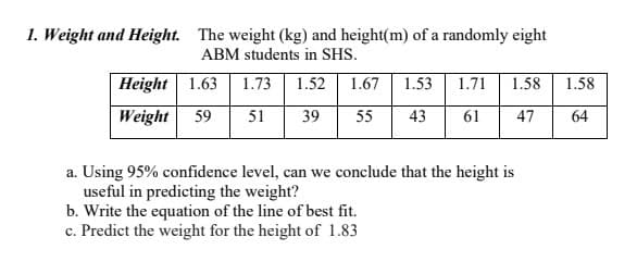 1. Weight and Height. The weight (kg) and height(m) of a randomly eight
ABM students in SHS.
Height 1.63
1.73 1.52
1.67
1.53
1.71 1.58 1.58
Weight 59 51 39
55 43 61 47
64
a. Using 95% confidence level, can we conclude that the height is
useful in predicting the weight?
b. Write the equation of the line of best fit.
c. Predict the weight for the height of 1.83