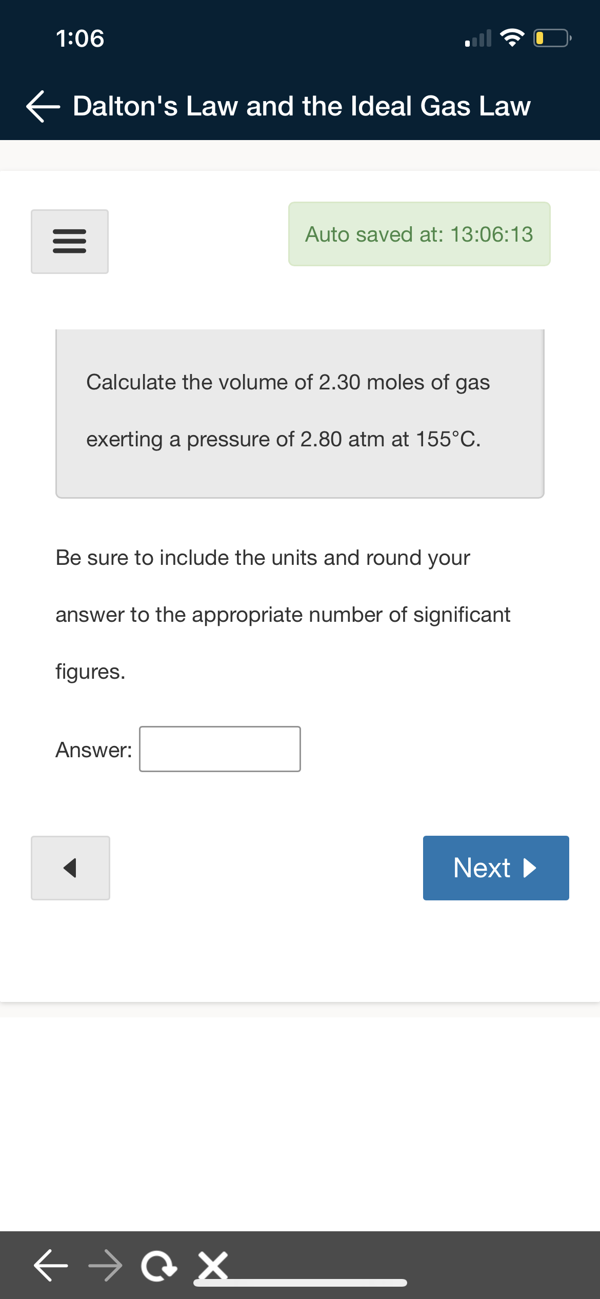 1:06
← Dalton's Law and the Ideal Gas Law
Auto saved at: 13:06:13
|||
Calculate the volume of 2.30 moles of gas
exerting a pressure of 2.80 atm at 155°C.
Be sure to include the units and round your
answer to the appropriate number of significant
figures.
Answer:
Next ▶
← →@X