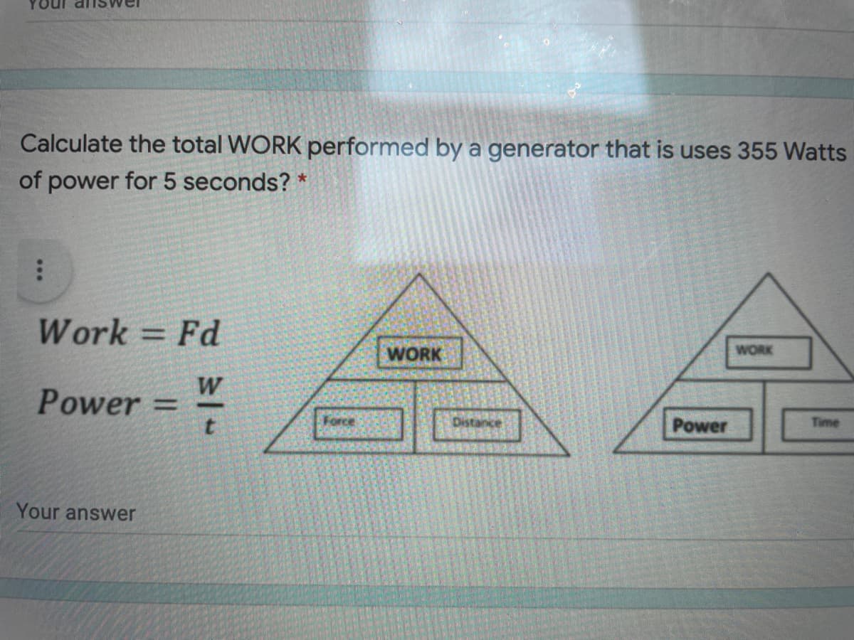 Calculate the total WORK performed by a generator that is uses 355 Watts
of power for 5 seconds? *
Work = Fd
WORK
WORK
W
Power =
%3D
Force
Distance
Power
Time
Your answer
