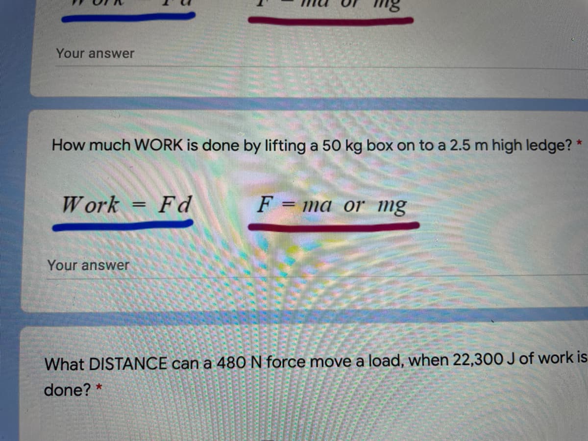 Your answer
How much WORK is done by lifting a 50 kg box on to a 2.5 m high ledge?
W ork
Fd
F = ma or mg
Your answer
What DISTANCE can a 480N force move a load, when 22,300 J of work is
done? *
