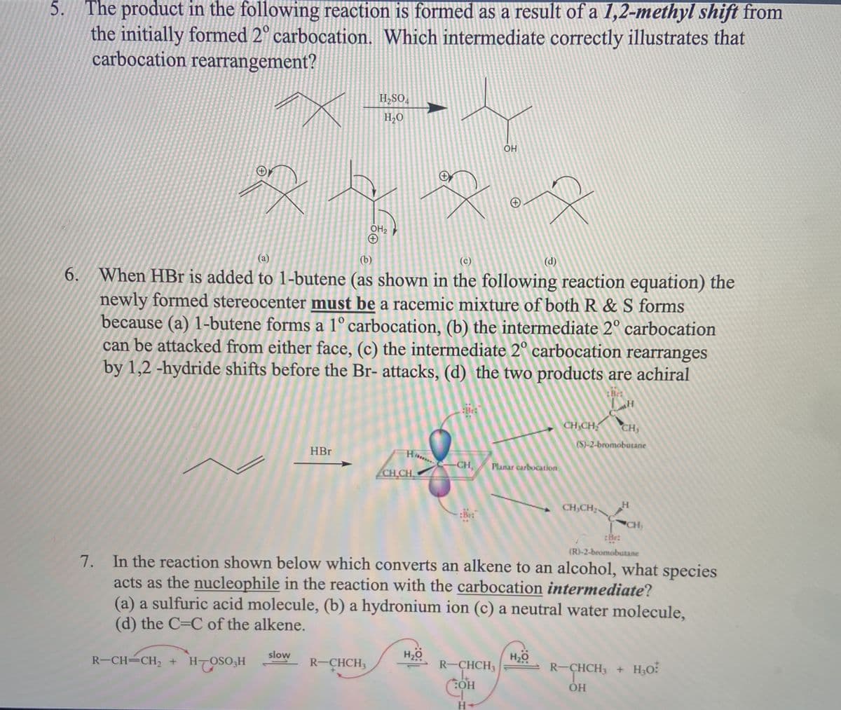 5.
The product in the following reaction is formed as a result of a 1,2-methyl shift from
the initially formed 2° carbocation. Which intermediate correctly illustrates that
carbocation rearrangement?
H,SO,
H,O
OH
OH2
(а)
(b)
(c)
(d)
6. When HBr is added to 1-butene (as shown in the following reaction equation) the
newly formed stereocenter must be a racemic mixture of both R & S forms
because (a) 1-butene forms a 1° carbocation, (b) the intermediate 2° carbocation
can be attacked from either face, (c) the intermediate 2° carbocation rearranges
by 1,2 -hydride shifts before the Br- attacks, (d) the two products are achiral
:Brt
CH CH
CH,
(S)-2-bromobutane
HBr
CH,
Planar carbocation
CH CH
CH,CH
:Bet
CH
:Be:
(R)-2-bromobutane
7. In the reaction shown below which converts an alkene to an alcohol, what species
acts as the nucleophile in the reaction with the carbocation intermediate?
(a) a sulfuric acid molecule, (b) a hydronium ion (c) a neutral water molecule,
(d) the C=C of the alkene.
slow
R-CH=CH2 + H-OSO3H
R-CHCH3
H20
R-CHCH3
R-CHCH3 + H3O:
SHCHS
HO:
H-
