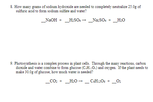 8. How many grams of sodium hydroxide are needed to completely neutralize 25.0g of
sulfuric acid to form sodium sulfate and water?
_NaOH + _HSO: - _Na:SO4 + _H:O
9. Photosynthesis is a complex process in plant cells. Through the many reactions, carbon
dioxide and water combine to form glucose (C.H1206) and oxygen. If the plant needs to
make 30.0g of glucose, how much water is needed?
CO2 +
_H2O - _ CH12O6 +
_O2
