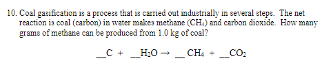 10. Coal gasification is a process that is carried out industrially in several steps. The net
reaction is coal (carbon) in water makes methane (CH.) and carbon dioxide. How many
grams of methane can be produced from 1.0 kg of coal?
_C + _H2O - _ CH4 + _CO2
