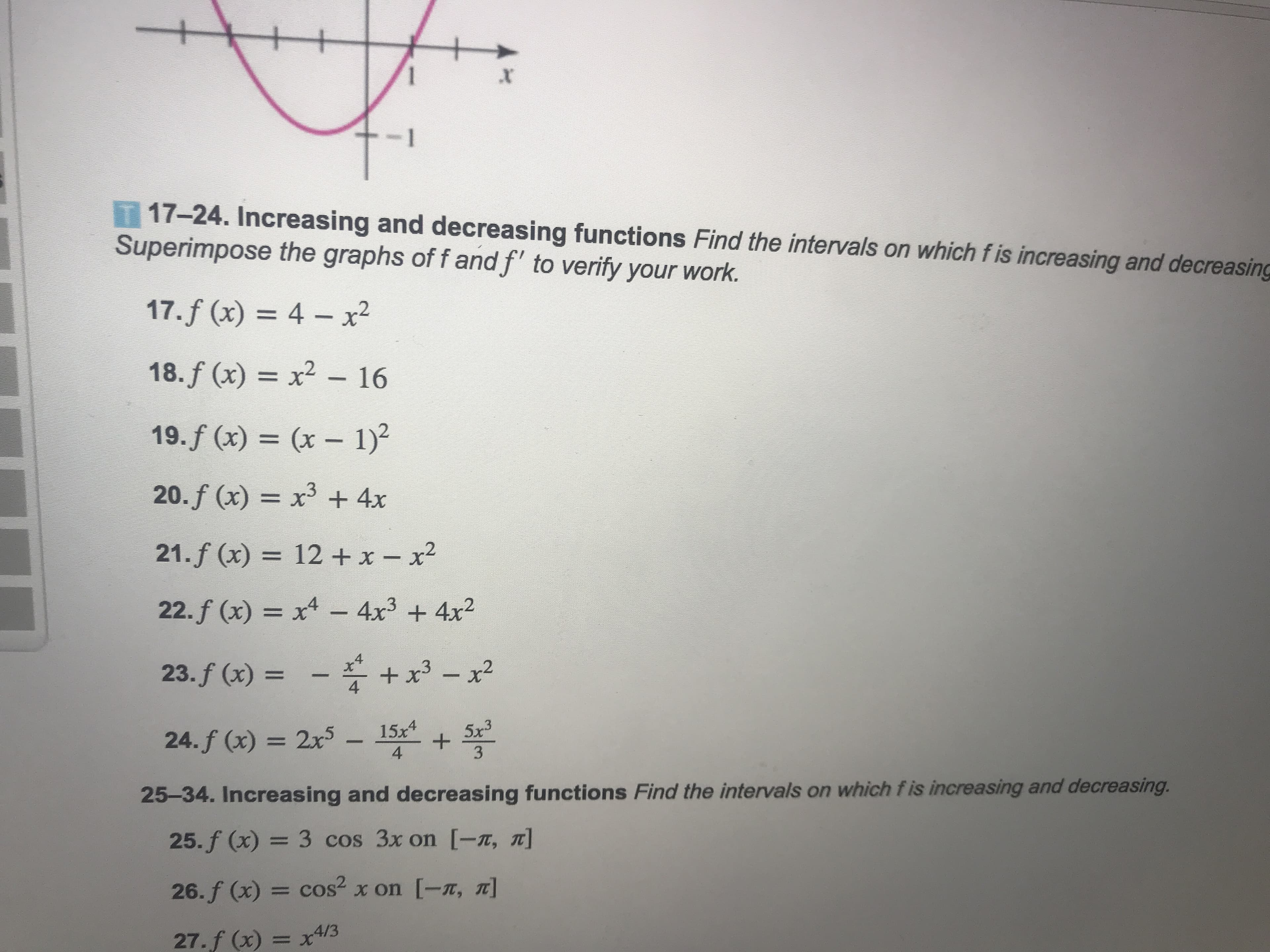 T 17-24. Increasing and decreasing functions Find the intervals on which fis increasing and decreasing
Superimpose the graphs of f and f" to verify your work.
17,f(x) = 4-x2
18,f(x) = x2-16
19.f (x)(x 1)2
20. f (x) = x3 + 4x
21.f (x) = 12 + x-x2
22,f(x) = x4-4x3 + 4x2
4
24,f(x) = 2x5 1st sa
25-34. Increasing and decreasing functions Find the intervals on which fis increasing and decreasing.
3
25,f(x) = 3 cos 3x on [-π, π]
26. f (x)= cos2 x on [-π, π]
