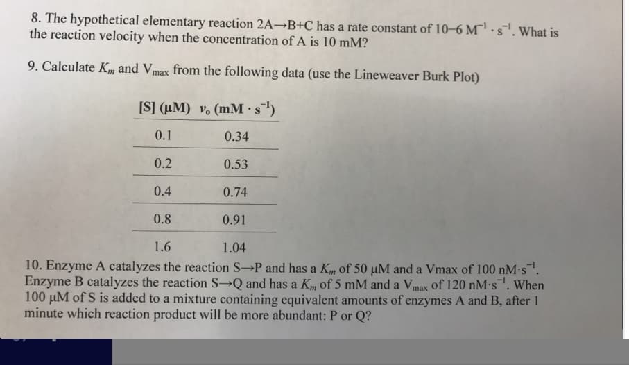 8. The hypothetical elementary reaction 2A-B+C has a rate constant of 10-6 Ms. What is
the reaction velocity when the concentration of A is 10 mM?
9. Calculate K and Vmax from the following data (use the Lineweaver Burk Plot)
ISI (uM) vo (mM s1)
0.1
0.2
0.4
0.8
1.6
0.34
0.53
0.74
0.91
1.04
10. Enzyme A catalyzes the reaction S--P and has a Km of 50 μΜ and a Vmax of 100 nM-s-1
Enzyme B catalyzes the reaction S-Q and has a Km of 5 mM and a Vmax of 120 nM s. When
100 μΜ of S is added to a mixture containing equivalent amounts of enzymes A and B, after 1
minute which reaction product will be more abundant: P or Q?
