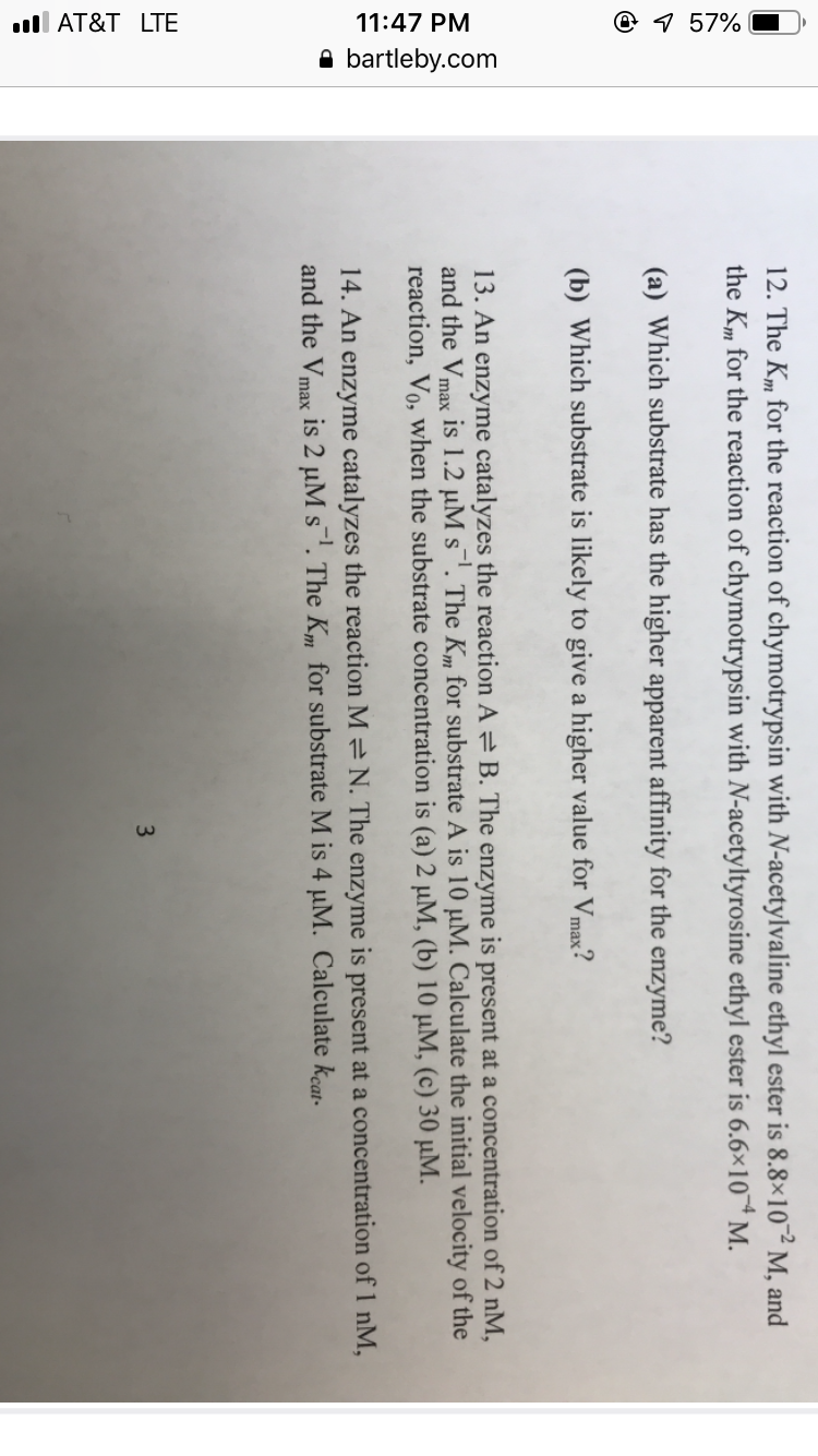 12. The K,m for the reaction of chymotrypsin with N-acetylvaline ethyl ester is 8.8x10-2 M, and
the K.," for the reaction of chymotrypsin with N-acetyltyrosine ethyl ester is 6.6x10 M.
(a) Which substrate has the higher apparent affinity for the enzyme?
(b) Which substrate is likely to give a higher value for Vmax?
13. An enzyme catalyzes the reaction A B. The enzyme is present at a concentration of 2 nNM
and the Vmax is 1.2 μΜ s-1. The Km for substrate A is 10 μΜ. Calculate the initial velocity of the
reaction, Vo, when the substrate concentration is (a) 2 μΜ, (b) 10 μM, (c) 30 μΜ.
14. An enzyme catalyzes the reaction M N. The enzyme is present at a concentration of 1 nM,
and the Vmax is 2 μΜ s-1. The Km for substrate M is 4 μΜ. Calculate kcat.
