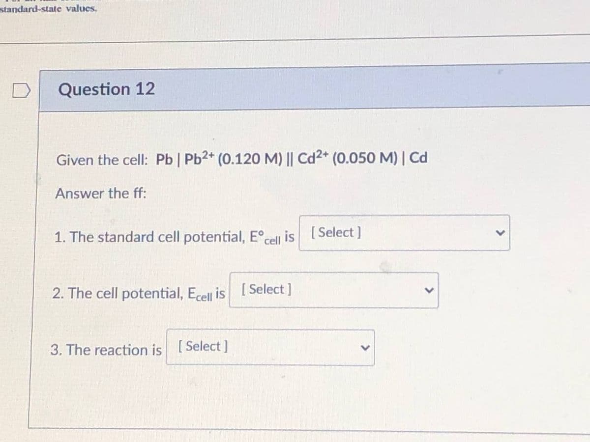 standard-state values.
Question 12
Given the cell: Pb | Pb2* (0.120 M) || Cd2* (0.050 M) | Cd
Answer the ff:
1. The standard cell potential, E°cell is [Select]
2. The cell potential, Ecell is [ Select ]
3. The reaction is [Select]
>
<>
>
