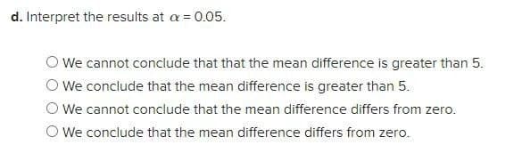 d. Interpret the results at a = 0.05.
We cannot conclude that that the mean difference is greater than 5.
We conclude that the mean difference is greater than 5.
We cannot conclude that the mean difference differs from zero.
O We conclude that the mean difference differs from zero.
