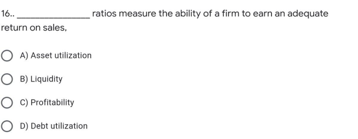 16..
ratios measure the ability of a firm to earn an adequate
return on sales,
O A) Asset utilization
O B) Liquidity
O C) Profitability
O D) Debt utilization
