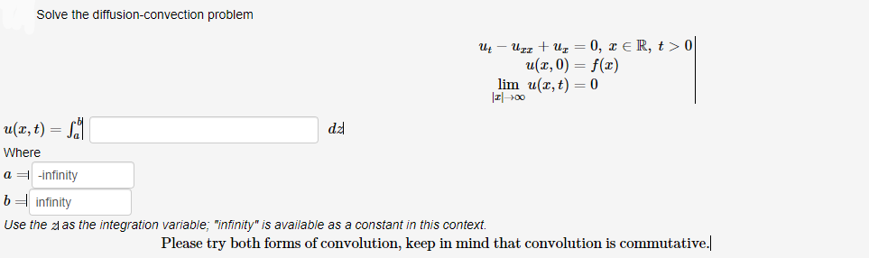 Solve the diffusion-convection problem
и — игд + и, — 0, т€R, t>0
и(л, 0) — f(г)
lim u(x, t) = 0
u(x, t) = SA
dz
Where
a = -infinity
b= infinity
Use the zl as the integration variable; "infinity" is available as a constant in this context.
Please try both forms of convolution, keep in mind that convolution is commutative.
