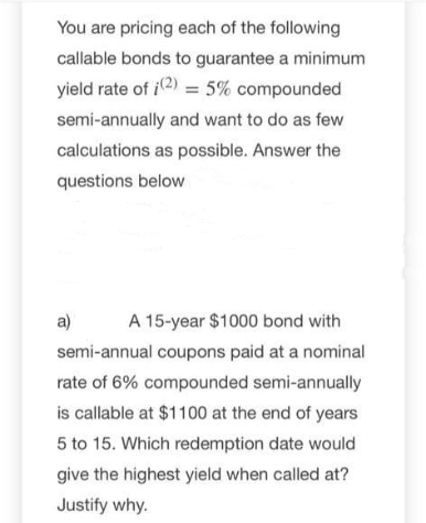 You are pricing each of the following
callable bonds to guarantee a minimum
yield rate of i2) = 5% compounded
semi-annually and want to do as few
calculations as possible. Answer the
questions below
a)
A 15-year $1000 bond with
semi-annual coupons paid at a nominal
rate of 6% compounded semi-annually
is callable at $1100 at the end of years
5 to 15. Which redemption date would
give the highest yield when called at?
Justify why.
