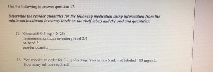 Use the following to answer question 17:
Determine the reorder quantities for the following medication using information from the
minimum/maximum inventory levels on the shelf labels and the on-hand quantities:
17. Nitrostat® 0.4 mg 4 X 25s
minimum/maximum inventory level 2/4
on hand 3
reorder quantity
18. You receive an order for 0.2 g of a drug. You have a 5 ml vial labeled 100 mg/mL.
How many mL are required?
