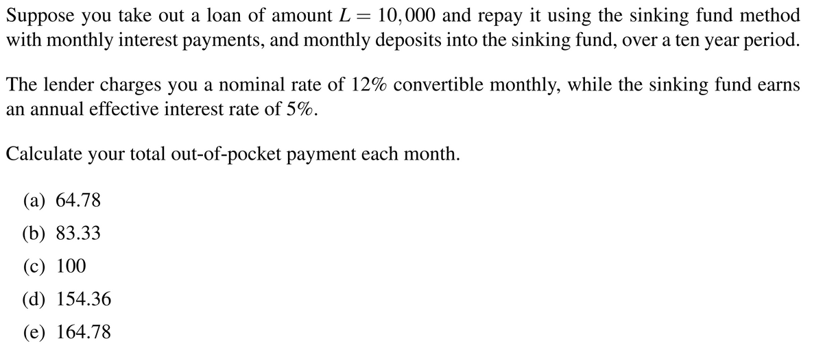Suppose you take out a loan of amount L = 10,000 and repay it using the sinking fund method
with monthly interest payments, and monthly deposits into the sinking fund, over a ten year period.
The lender charges you a nominal rate of 12% convertible monthly, while the sinking fund earns
an annual effective interest rate of 5%.
Calculate your total out-of-pocket payment each month.
(а) 64.78
(b) 83.33
(c) 100
(d) 154.36
(е) 164.78
