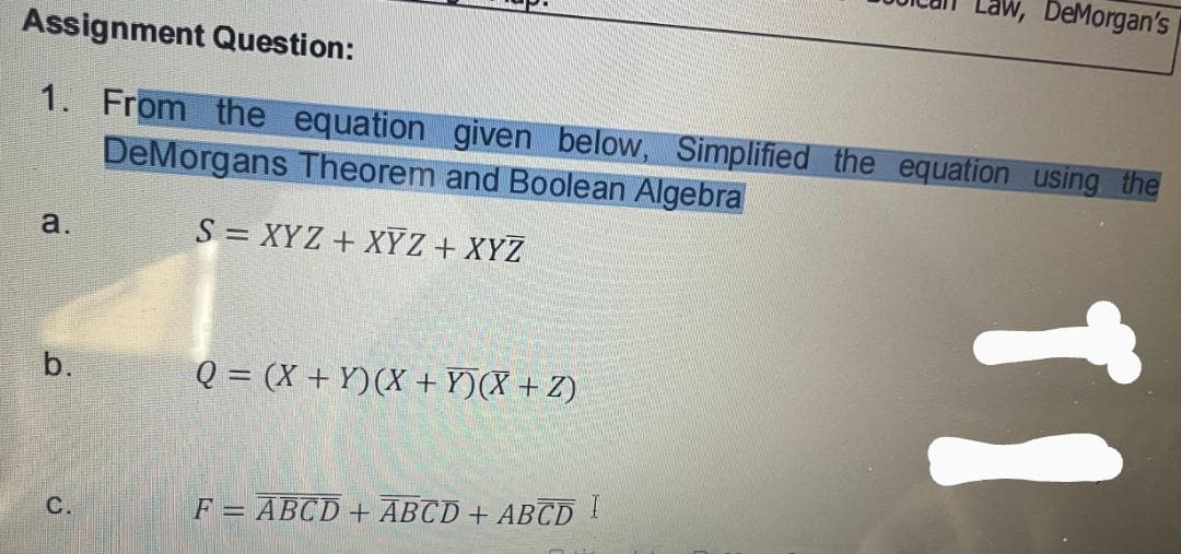 w, DeMorgan's
Assignment Question:
1. From the equation given below, Simplified the equation using the
DeMorgans Theorem and Boolean Algebra
a.
S = XYZ + XY Z + XYZ
b.
Q = (X + Y)(X +Y)(X + Z)
C.
F = ABCD + ABCD + ABCD !
11
