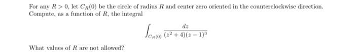 For any R>0, let CR(0) be the circle of radius R and center zero oriented in the counterclockwise direction.
Compute, as a function of R, the integral
dz
Jesio) ( + 4)(z – 1)
What values of R are not allowed?
