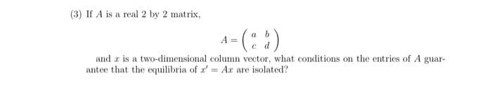 (3) If A is a real 2 by 2 matrix,
a b
A =
and a is a two-dimensional column vector, what conditions on the entries of A guar-
antee that the equilibria of a' = Ar are isolated?
