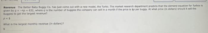 Revenue The Better Baby Buggy Co. has just come out with a new model, the Turbo. The market research department predicts that the demand equation for Turbos is
given by a-4p + 632, where a is the number of buggies the company can sell in a month if the price is $p per buggy, At what price (in dollars) should it sell the
buggies to get the largest revenue?
What is the largest monthly revenue (in dollars)?
