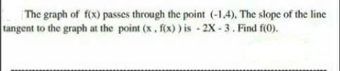 The graph of f(x) passes through the point (-1,4), The slope of the line
tangent to the graph at the point (x, f(x) ) is - 2X - 3. Find f(0).
