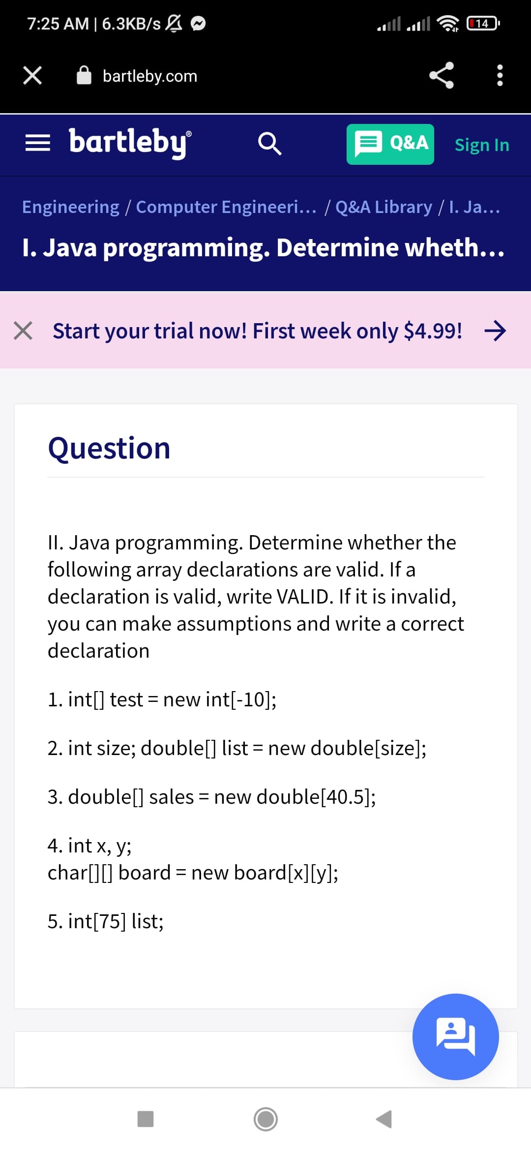 7:25 АМ | 6.ЗКB/s Z
14
A bartleby.com
= bartleby
Q&A
Sign In
Engineering / Computer Engineeri... / Q&A Library / I. Ja...
I. Java programming. Determine wheth...
X Start your trial now! First week only $4.99! →
Question
II. Java programming. Determine whether the
following array declarations are valid. If a
declaration is valid, write VALID. If it is invalid,
you can make assumptions and write a correct
declaration
1. int[] test = new int[-10];
2. int size; double[] list = new double[size];
3. double[] sales = new double[40.5];
4. int x, y;
char[][] board = new board[x][y];
5. int[75] list;
