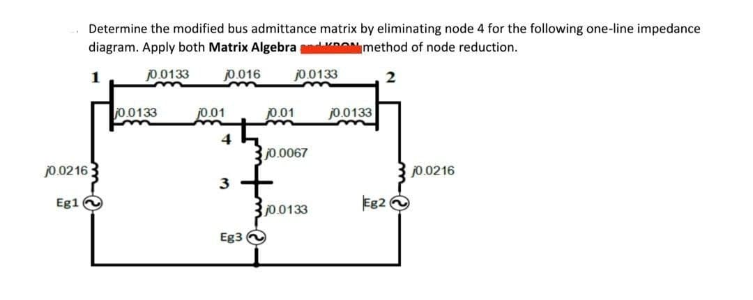 Determine the modified bus admittance matrix by eliminating node 4 for the following one-line impedance
diagram. Apply both Matrix Algebra ONmethod of node reduction.
1
j0.0133
j0.016
jo.0133
j0.0133
j0.01
jo.01
j0.0133
4
j0.0067
j0.0216
jo.0216
3
Eg1
300133
Eg2
Eg3
