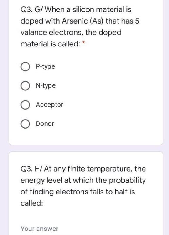 Q3. G/ When a silicon material is
doped with Arsenic (As) that has 5
valance electrons, the doped
material is called: *
P-type
O N-type
Аcсeptor
Donor
Q3. H/ At any finite temperature, the
energy level at which the probability
of finding electrons falls to half is
called:
Your answer
