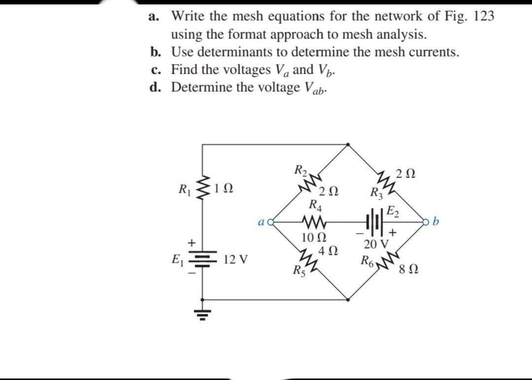 a. Write the mesh equations for the network of Fig. 123
using the format approach to mesh analysis.
b. Use determinants to determine the mesh currents.
c. Find the voltages Va and V.
d. Determine the voltage Vab-
R2
2Ω
R1
1Ω
R4
E2
10 N
4 0
20 V
E = 12 V
R6
R5
