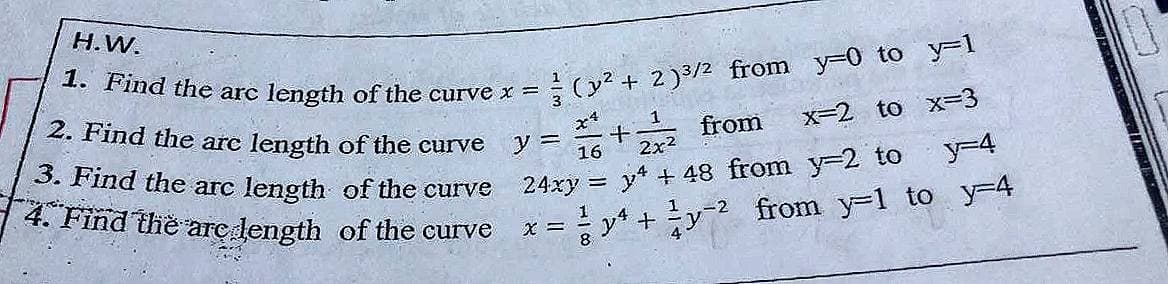 1. Find the arc length of the curve x =
H.W.
(y? + 2)3/2 from y-0 to y-1
2. Find the arc length of the curve
1
from
x-2 to x=D3
3. Find the arc length of the curve
y =
16
2x2
y-4
4. Find the arç dength of the curve
24xy = y + 48 from y-2 to
1
y* +y from y-1 to y-4
8.
